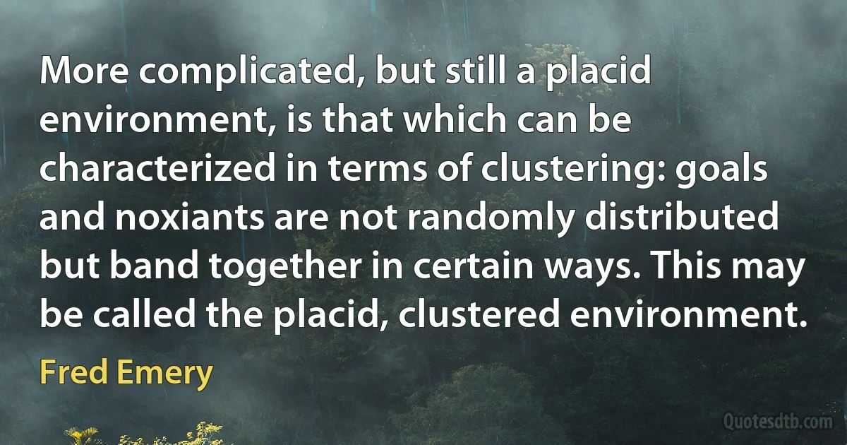 More complicated, but still a placid environment, is that which can be characterized in terms of clustering: goals and noxiants are not randomly distributed but band together in certain ways. This may be called the placid, clustered environment. (Fred Emery)