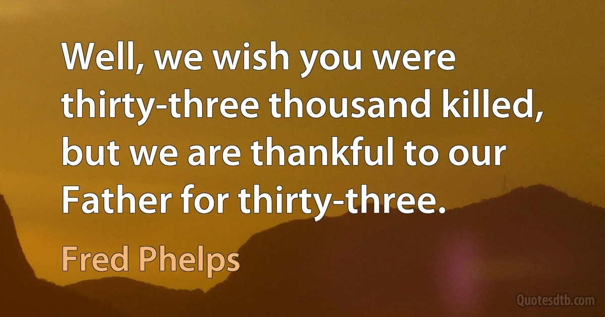 Well, we wish you were thirty-three thousand killed, but we are thankful to our Father for thirty-three. (Fred Phelps)