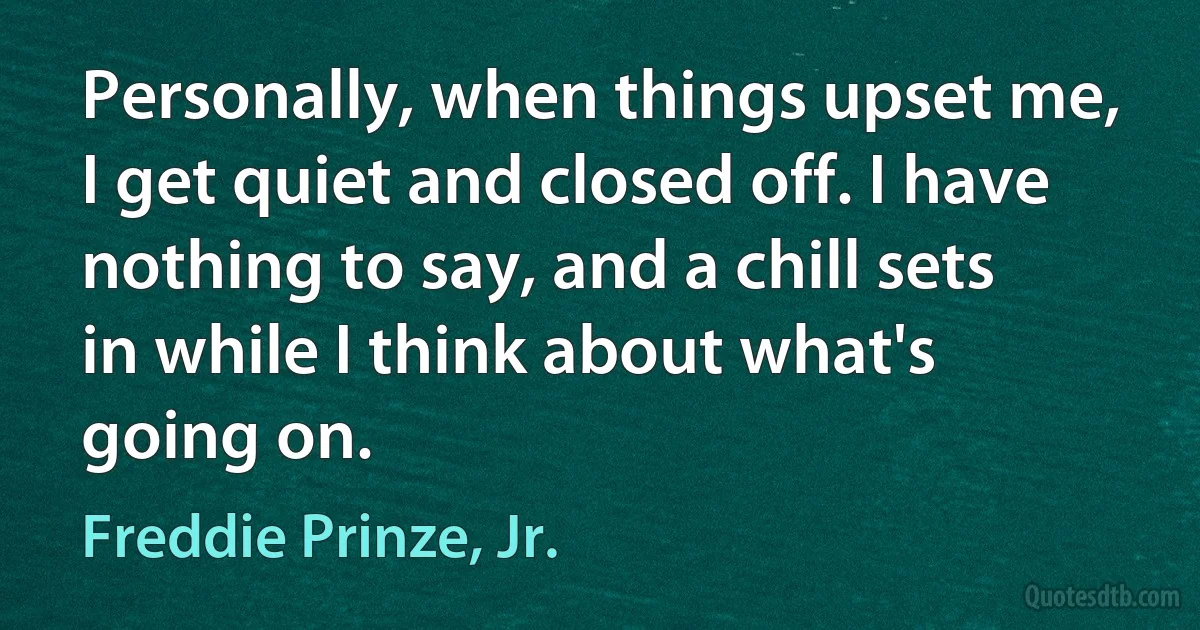 Personally, when things upset me, I get quiet and closed off. I have nothing to say, and a chill sets in while I think about what's going on. (Freddie Prinze, Jr.)