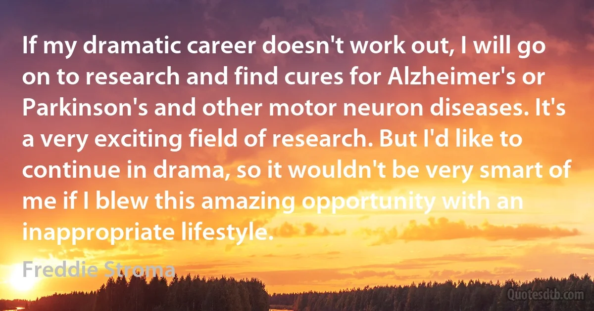 If my dramatic career doesn't work out, I will go on to research and find cures for Alzheimer's or Parkinson's and other motor neuron diseases. It's a very exciting field of research. But I'd like to continue in drama, so it wouldn't be very smart of me if I blew this amazing opportunity with an inappropriate lifestyle. (Freddie Stroma)