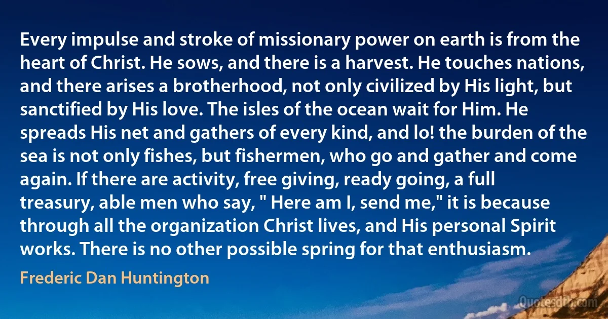 Every impulse and stroke of missionary power on earth is from the heart of Christ. He sows, and there is a harvest. He touches nations, and there arises a brotherhood, not only civilized by His light, but sanctified by His love. The isles of the ocean wait for Him. He spreads His net and gathers of every kind, and lo! the burden of the sea is not only fishes, but fishermen, who go and gather and come again. If there are activity, free giving, ready going, a full treasury, able men who say, " Here am I, send me," it is because through all the organization Christ lives, and His personal Spirit works. There is no other possible spring for that enthusiasm. (Frederic Dan Huntington)