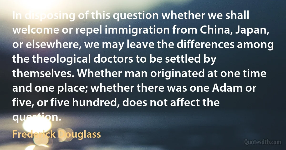 In disposing of this question whether we shall welcome or repel immigration from China, Japan, or elsewhere, we may leave the differences among the theological doctors to be settled by themselves. Whether man originated at one time and one place; whether there was one Adam or five, or five hundred, does not affect the question. (Frederick Douglass)