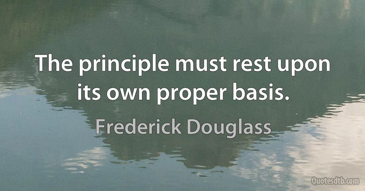 The principle must rest upon its own proper basis. (Frederick Douglass)