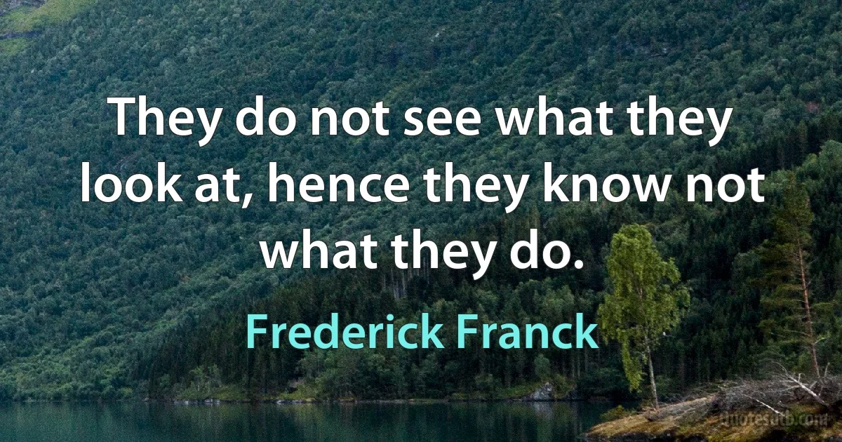 They do not see what they look at, hence they know not what they do. (Frederick Franck)