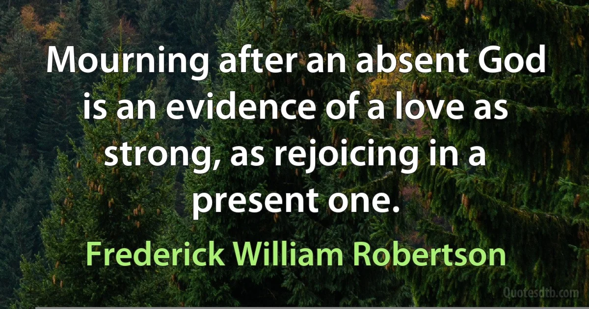 Mourning after an absent God is an evidence of a love as strong, as rejoicing in a present one. (Frederick William Robertson)