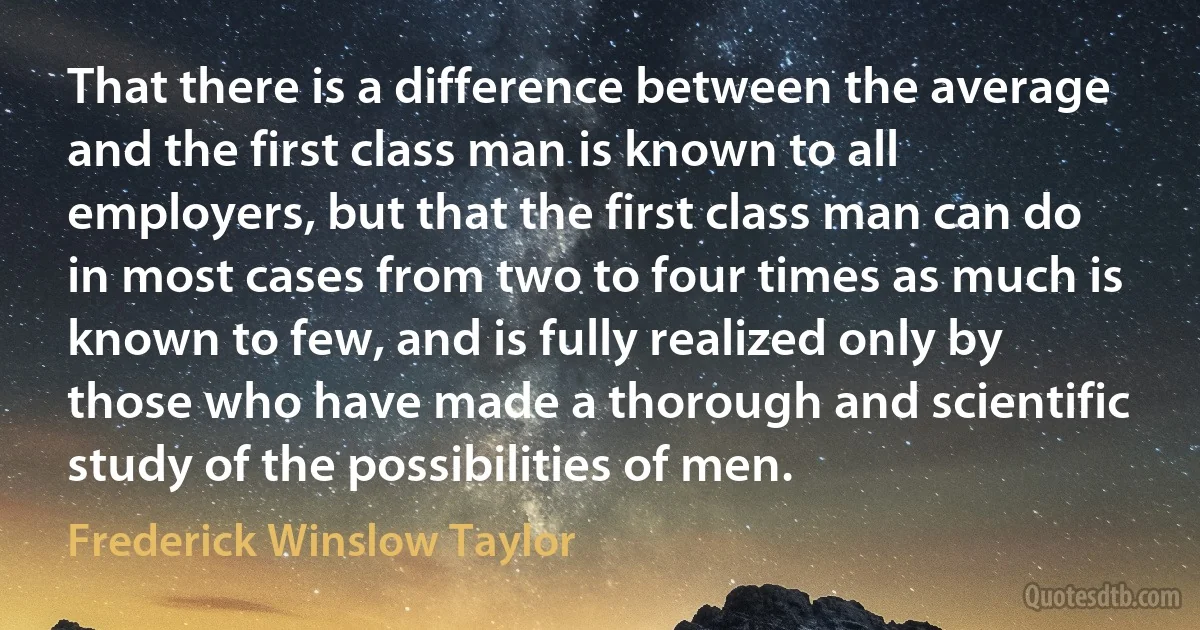 That there is a difference between the average and the first class man is known to all employers, but that the first class man can do in most cases from two to four times as much is known to few, and is fully realized only by those who have made a thorough and scientific study of the possibilities of men. (Frederick Winslow Taylor)