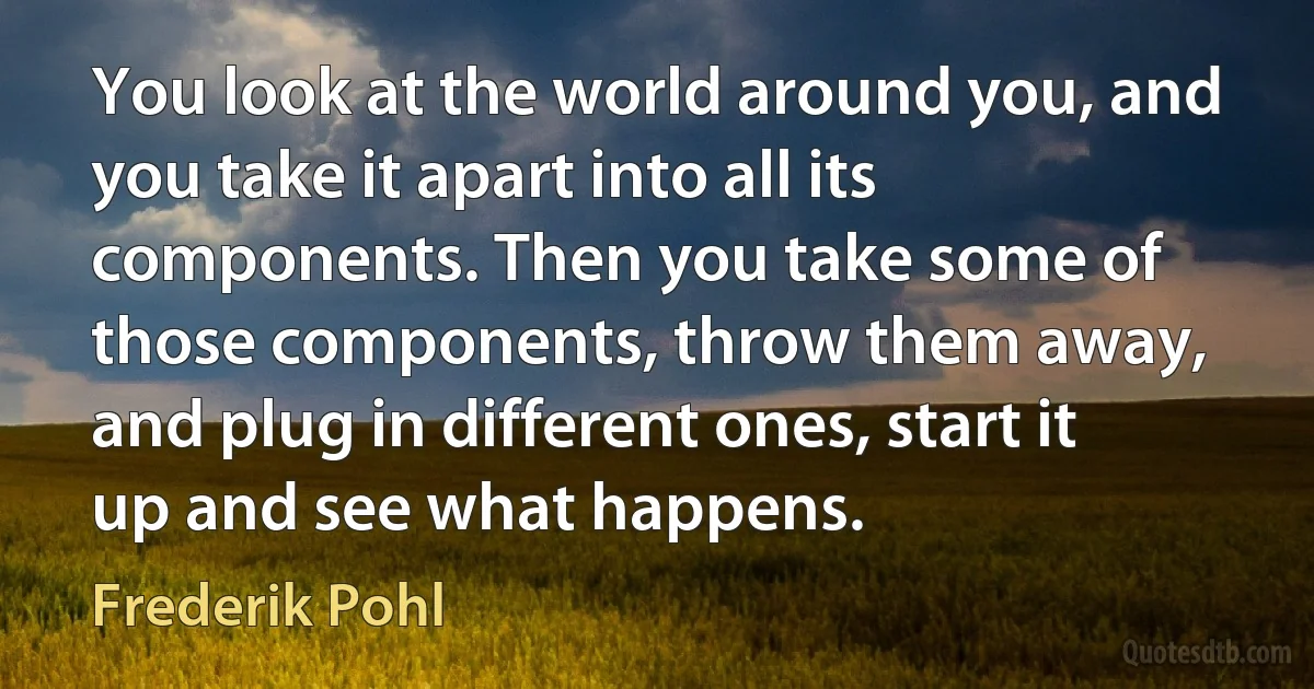 You look at the world around you, and you take it apart into all its components. Then you take some of those components, throw them away, and plug in different ones, start it up and see what happens. (Frederik Pohl)