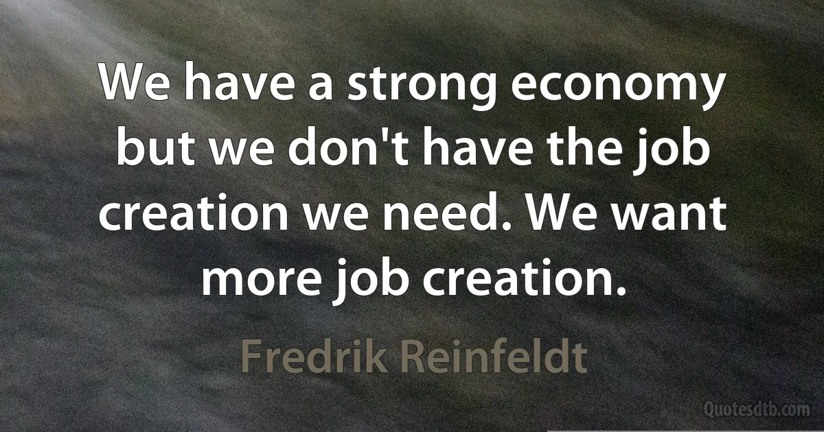 We have a strong economy but we don't have the job creation we need. We want more job creation. (Fredrik Reinfeldt)