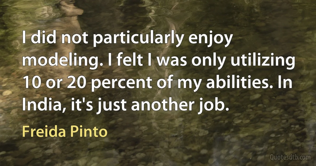 I did not particularly enjoy modeling. I felt I was only utilizing 10 or 20 percent of my abilities. In India, it's just another job. (Freida Pinto)