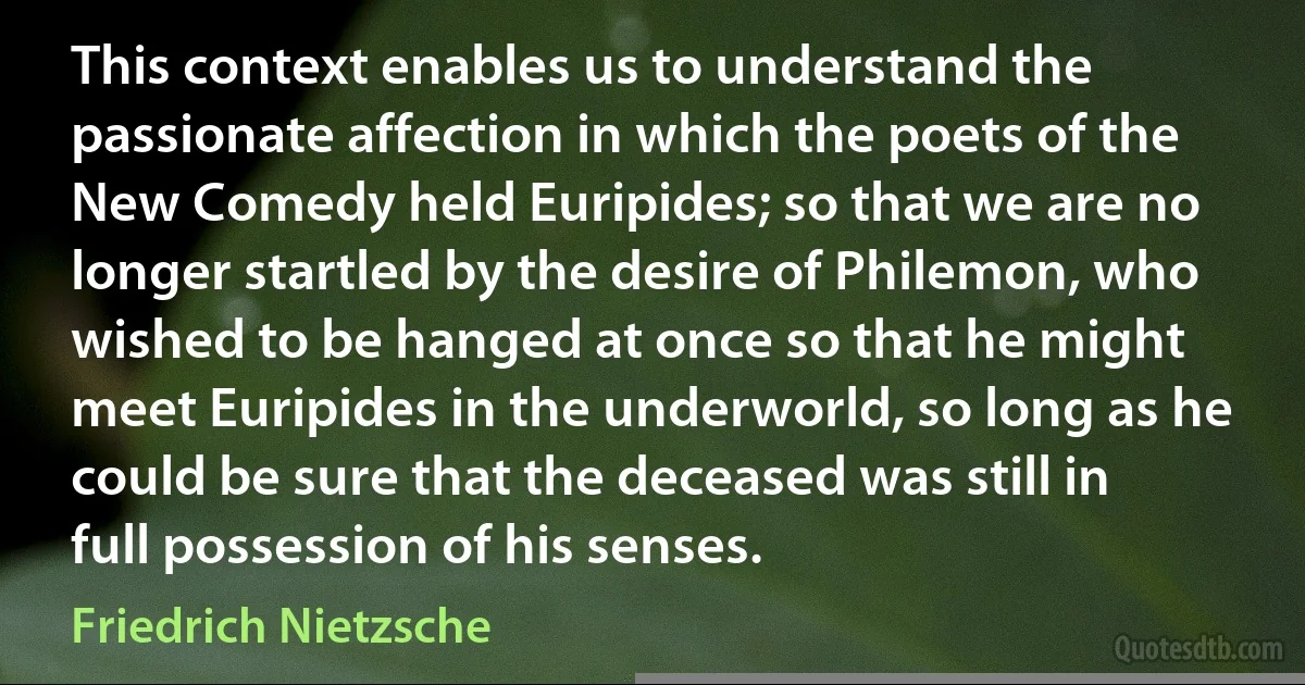 This context enables us to understand the passionate affection in which the poets of the New Comedy held Euripides; so that we are no longer startled by the desire of Philemon, who wished to be hanged at once so that he might meet Euripides in the underworld, so long as he could be sure that the deceased was still in full possession of his senses. (Friedrich Nietzsche)