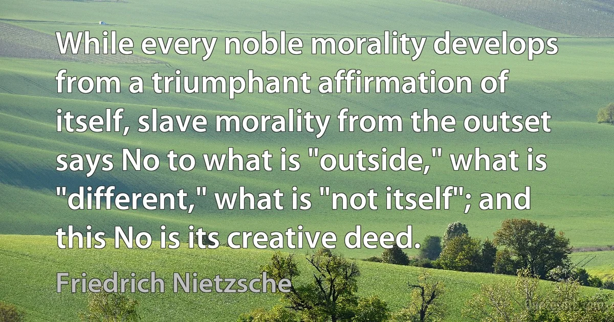 While every noble morality develops from a triumphant affirmation of itself, slave morality from the outset says No to what is "outside," what is "different," what is "not itself"; and this No is its creative deed. (Friedrich Nietzsche)