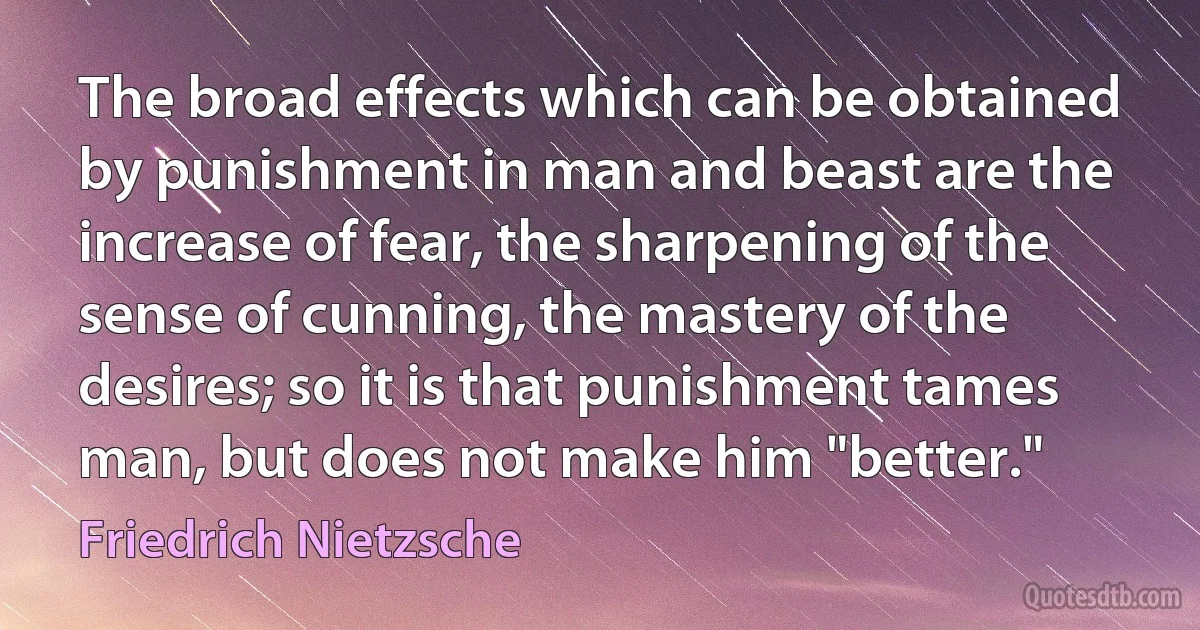 The broad effects which can be obtained by punishment in man and beast are the increase of fear, the sharpening of the sense of cunning, the mastery of the desires; so it is that punishment tames man, but does not make him "better." (Friedrich Nietzsche)