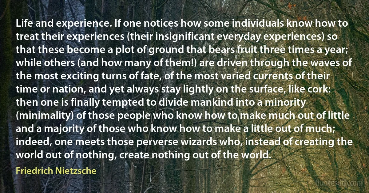 Life and experience. If one notices how some individuals know how to treat their experiences (their insignificant everyday experiences) so that these become a plot of ground that bears fruit three times a year; while others (and how many of them!) are driven through the waves of the most exciting turns of fate, of the most varied currents of their time or nation, and yet always stay lightly on the surface, like cork: then one is finally tempted to divide mankind into a minority (minimality) of those people who know how to make much out of little and a majority of those who know how to make a little out of much; indeed, one meets those perverse wizards who, instead of creating the world out of nothing, create nothing out of the world. (Friedrich Nietzsche)