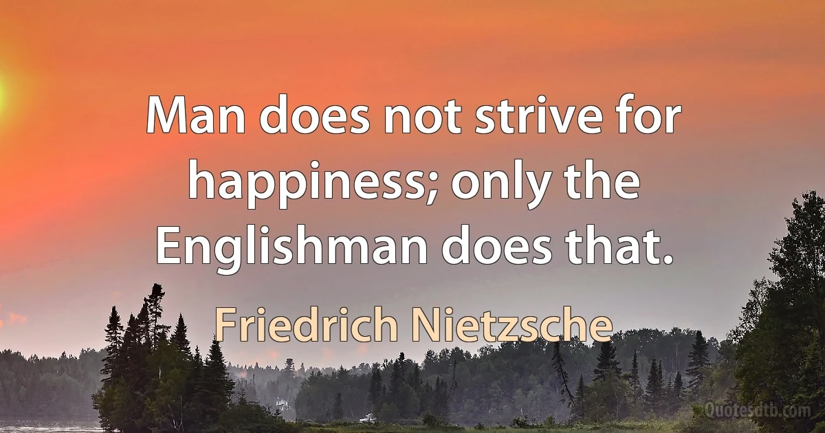 Man does not strive for happiness; only the Englishman does that. (Friedrich Nietzsche)