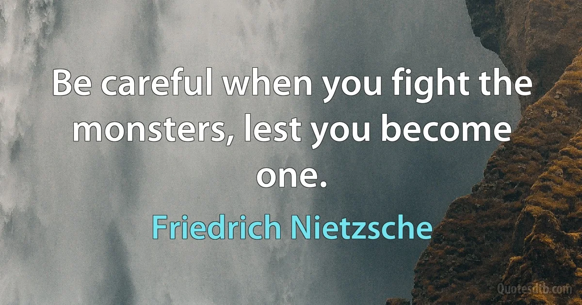 Be careful when you fight the monsters, lest you become one. (Friedrich Nietzsche)