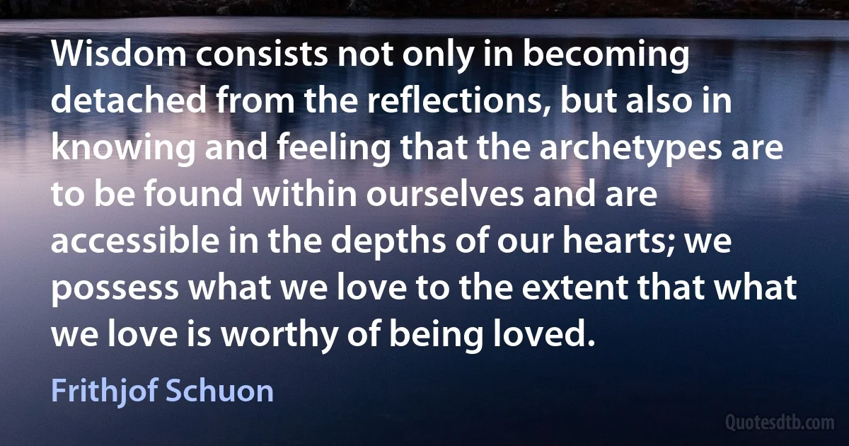 Wisdom consists not only in becoming detached from the reflections, but also in knowing and feeling that the archetypes are to be found within ourselves and are accessible in the depths of our hearts; we possess what we love to the extent that what we love is worthy of being loved. (Frithjof Schuon)