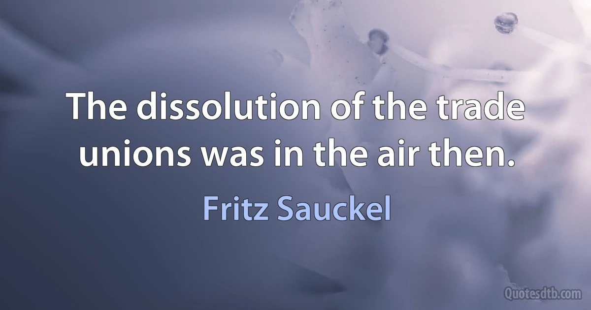 The dissolution of the trade unions was in the air then. (Fritz Sauckel)