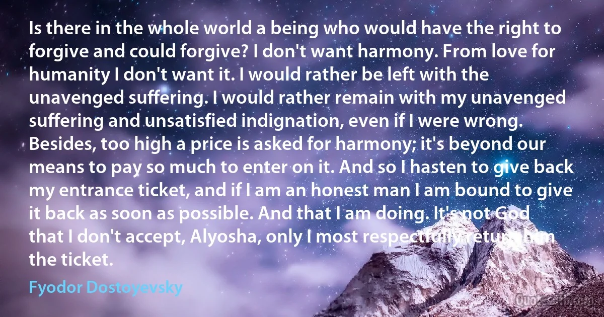 Is there in the whole world a being who would have the right to forgive and could forgive? I don't want harmony. From love for humanity I don't want it. I would rather be left with the unavenged suffering. I would rather remain with my unavenged suffering and unsatisfied indignation, even if I were wrong. Besides, too high a price is asked for harmony; it's beyond our means to pay so much to enter on it. And so I hasten to give back my entrance ticket, and if I am an honest man I am bound to give it back as soon as possible. And that I am doing. It's not God that I don't accept, Alyosha, only I most respectfully return him the ticket. (Fyodor Dostoyevsky)