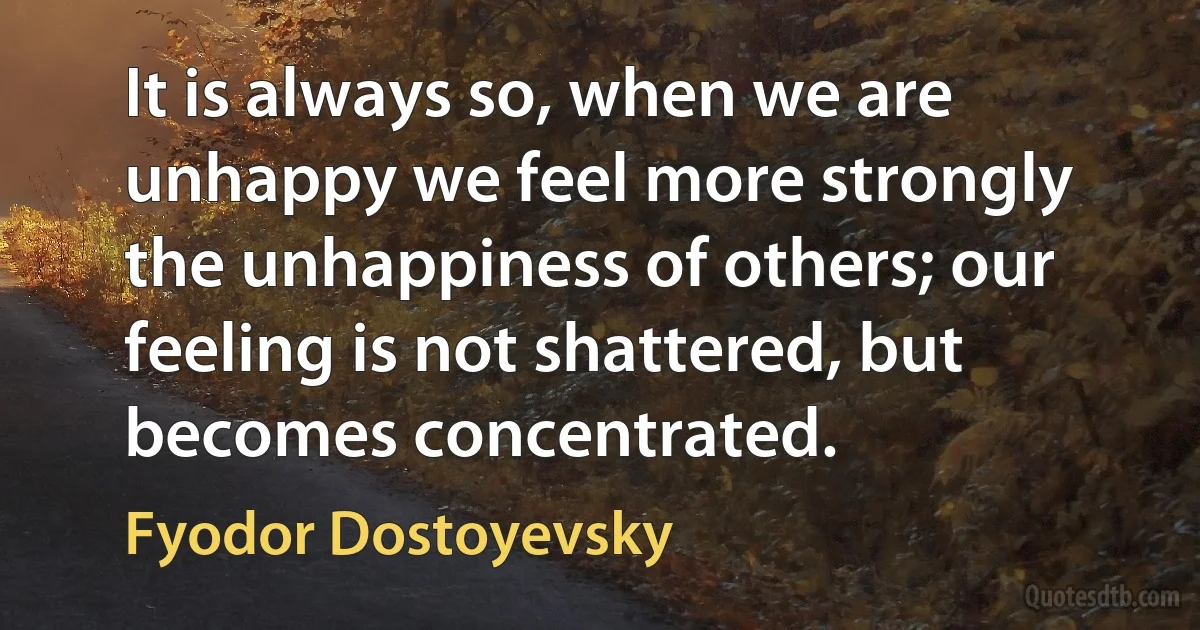 It is always so, when we are unhappy we feel more strongly the unhappiness of others; our feeling is not shattered, but becomes concentrated. (Fyodor Dostoyevsky)