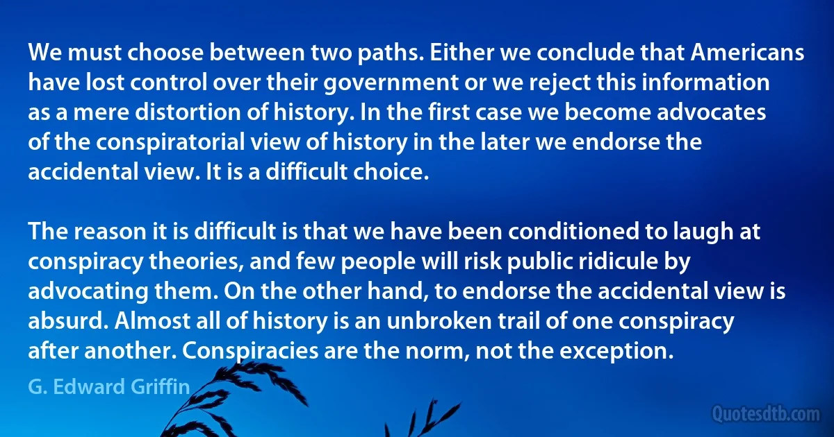 We must choose between two paths. Either we conclude that Americans have lost control over their government or we reject this information as a mere distortion of history. In the first case we become advocates of the conspiratorial view of history in the later we endorse the accidental view. It is a difficult choice.

The reason it is difficult is that we have been conditioned to laugh at conspiracy theories, and few people will risk public ridicule by advocating them. On the other hand, to endorse the accidental view is absurd. Almost all of history is an unbroken trail of one conspiracy after another. Conspiracies are the norm, not the exception. (G. Edward Griffin)