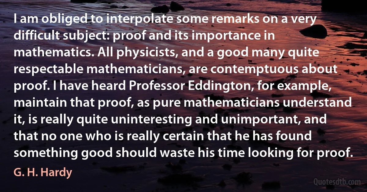 I am obliged to interpolate some remarks on a very difficult subject: proof and its importance in mathematics. All physicists, and a good many quite respectable mathematicians, are contemptuous about proof. I have heard Professor Eddington, for example, maintain that proof, as pure mathematicians understand it, is really quite uninteresting and unimportant, and that no one who is really certain that he has found something good should waste his time looking for proof. (G. H. Hardy)