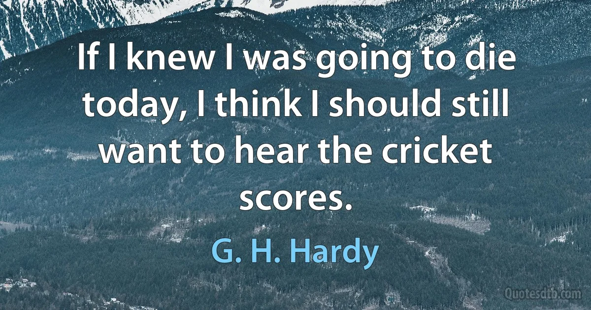 If I knew I was going to die today, I think I should still want to hear the cricket scores. (G. H. Hardy)