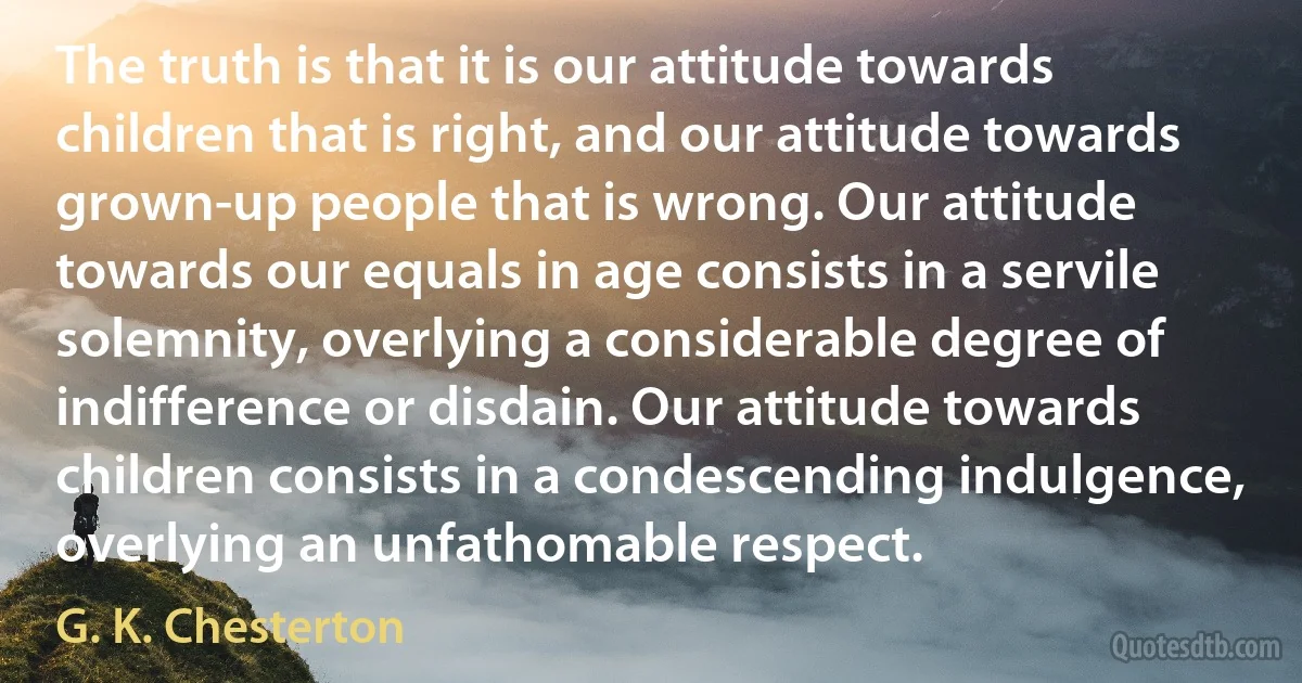 The truth is that it is our attitude towards children that is right, and our attitude towards grown-up people that is wrong. Our attitude towards our equals in age consists in a servile solemnity, overlying a considerable degree of indifference or disdain. Our attitude towards children consists in a condescending indulgence, overlying an unfathomable respect. (G. K. Chesterton)