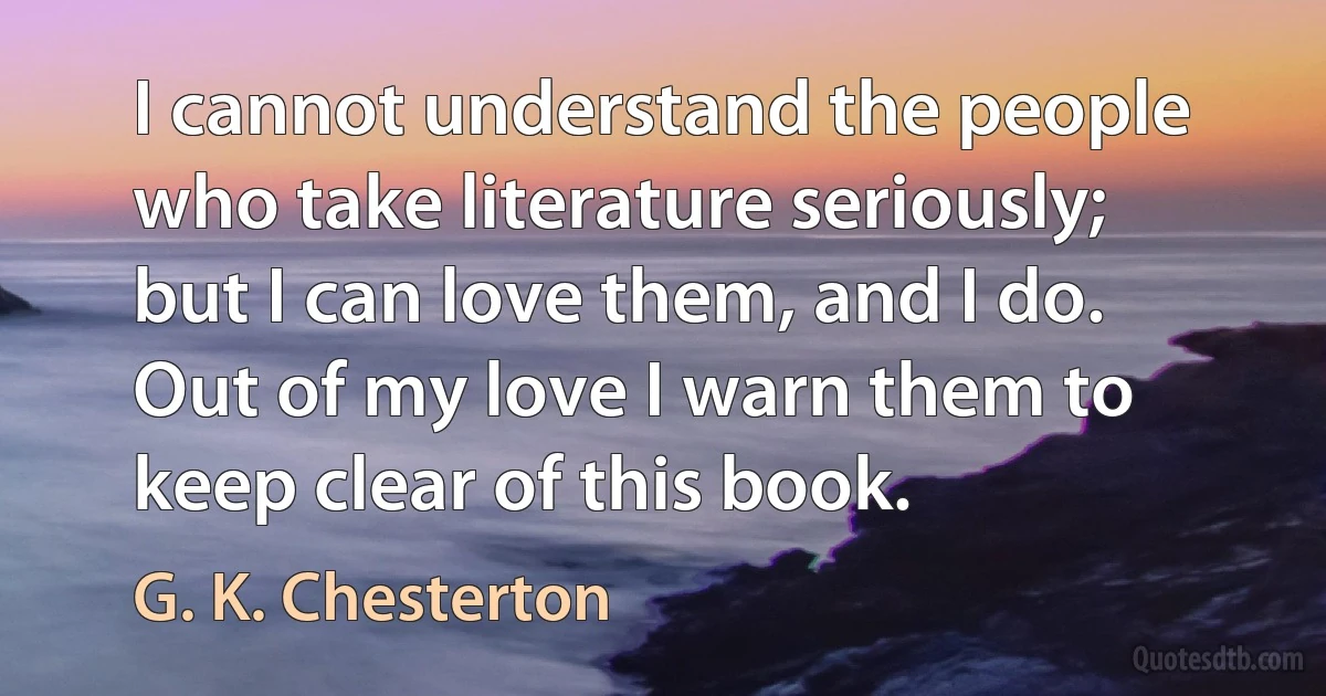 I cannot understand the people who take literature seriously; but I can love them, and I do. Out of my love I warn them to keep clear of this book. (G. K. Chesterton)