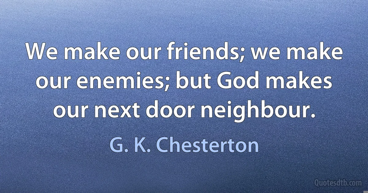 We make our friends; we make our enemies; but God makes our next door neighbour. (G. K. Chesterton)