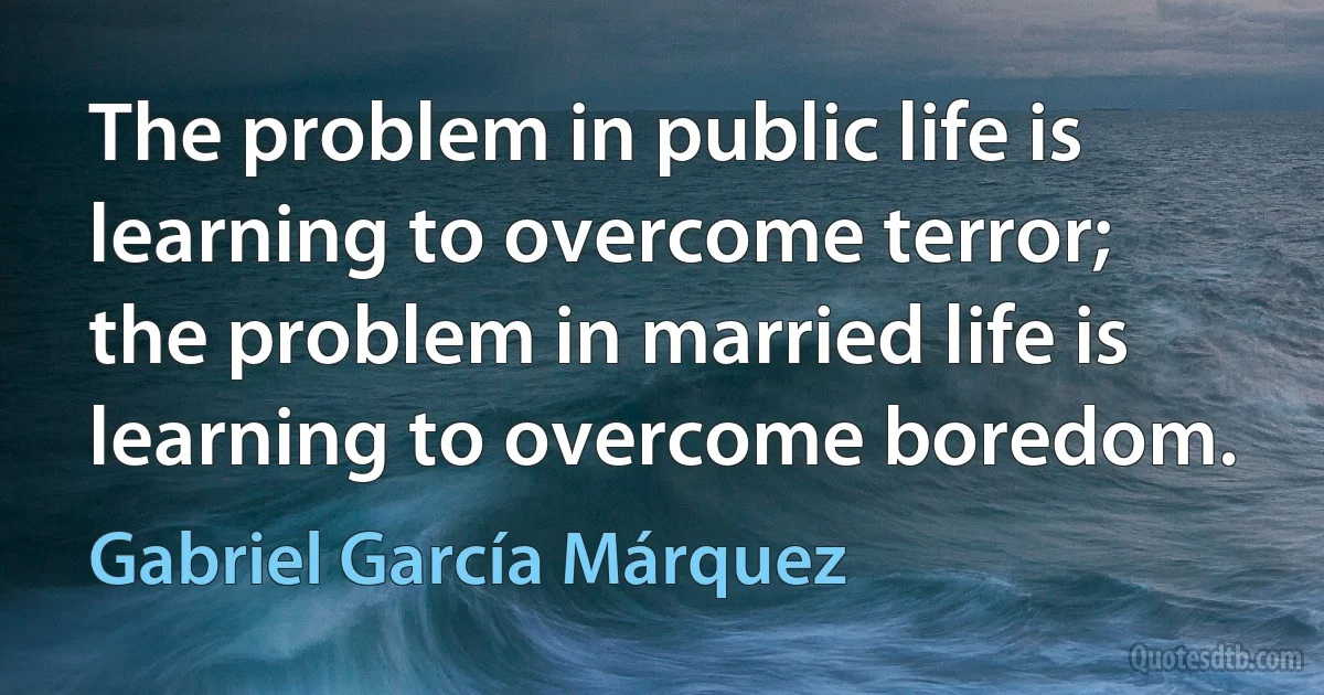 The problem in public life is learning to overcome terror; the problem in married life is learning to overcome boredom. (Gabriel García Márquez)