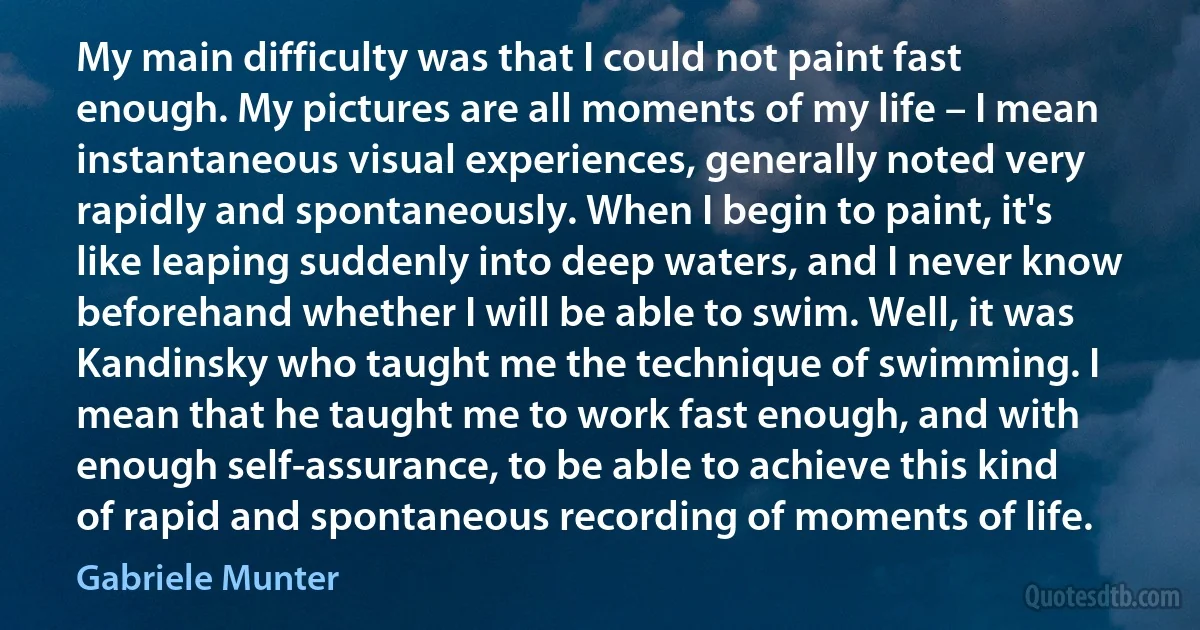 My main difficulty was that I could not paint fast enough. My pictures are all moments of my life – I mean instantaneous visual experiences, generally noted very rapidly and spontaneously. When I begin to paint, it's like leaping suddenly into deep waters, and I never know beforehand whether I will be able to swim. Well, it was Kandinsky who taught me the technique of swimming. I mean that he taught me to work fast enough, and with enough self-assurance, to be able to achieve this kind of rapid and spontaneous recording of moments of life. (Gabriele Munter)