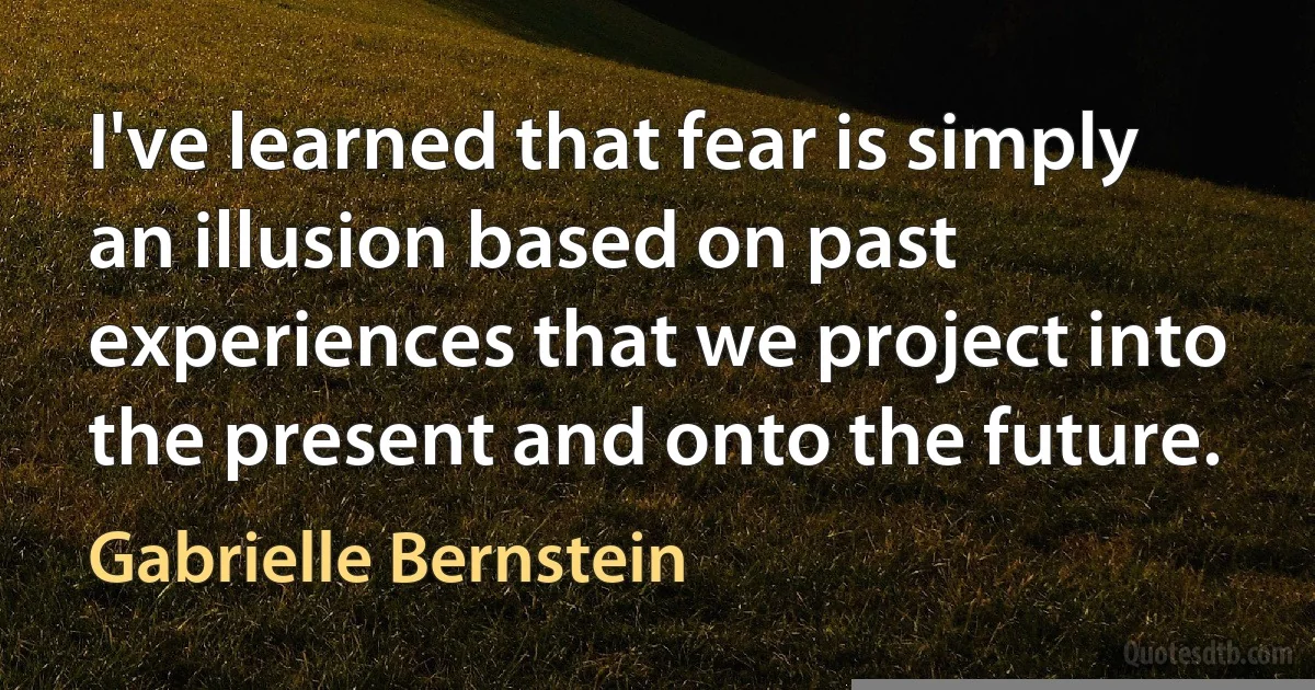 I've learned that fear is simply an illusion based on past experiences that we project into the present and onto the future. (Gabrielle Bernstein)