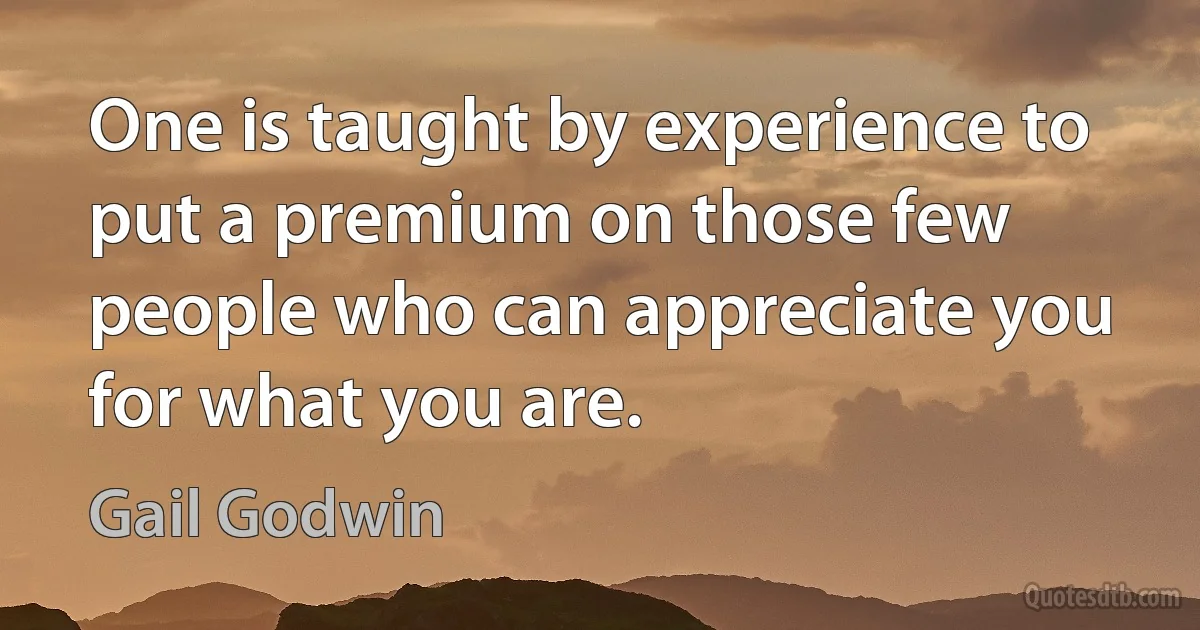 One is taught by experience to put a premium on those few people who can appreciate you for what you are. (Gail Godwin)