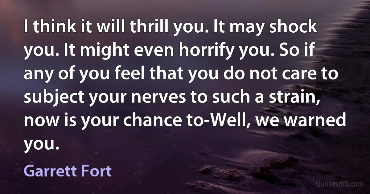 I think it will thrill you. It may shock you. It might even horrify you. So if any of you feel that you do not care to subject your nerves to such a strain, now is your chance to-Well, we warned you. (Garrett Fort)