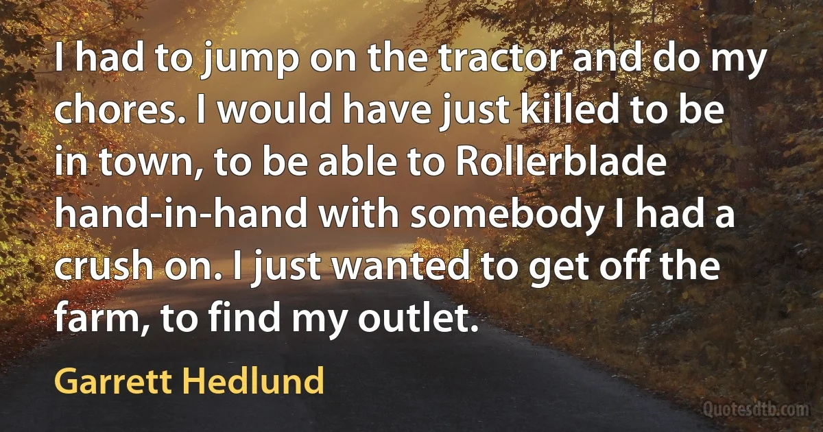 I had to jump on the tractor and do my chores. I would have just killed to be in town, to be able to Rollerblade hand-in-hand with somebody I had a crush on. I just wanted to get off the farm, to find my outlet. (Garrett Hedlund)