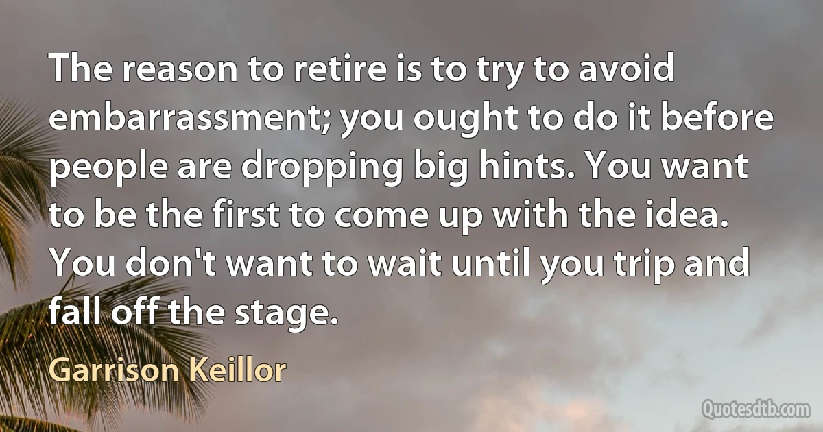 The reason to retire is to try to avoid embarrassment; you ought to do it before people are dropping big hints. You want to be the first to come up with the idea. You don't want to wait until you trip and fall off the stage. (Garrison Keillor)