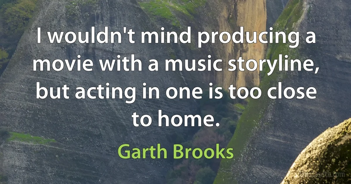 I wouldn't mind producing a movie with a music storyline, but acting in one is too close to home. (Garth Brooks)