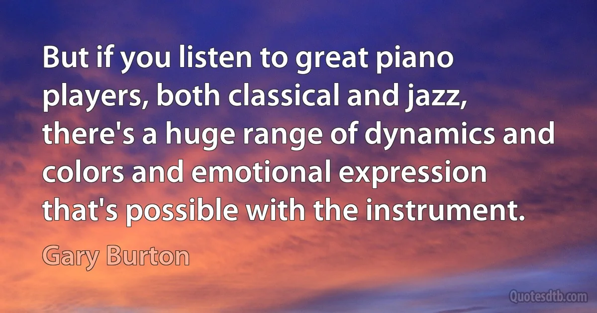 But if you listen to great piano players, both classical and jazz, there's a huge range of dynamics and colors and emotional expression that's possible with the instrument. (Gary Burton)