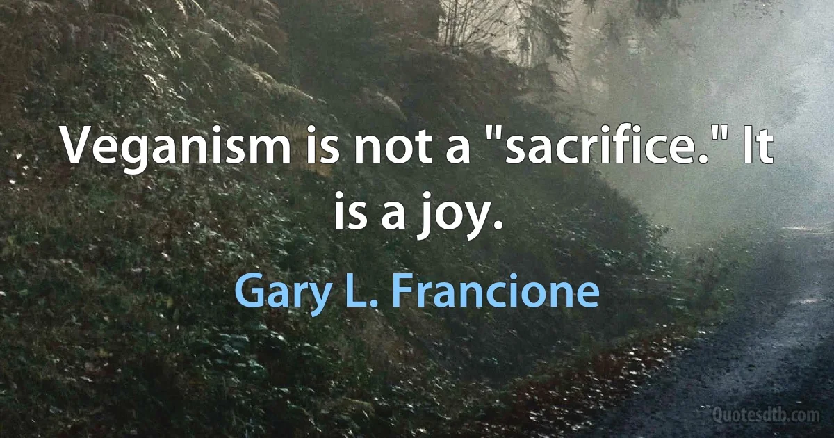 Veganism is not a "sacrifice." It is a joy. (Gary L. Francione)