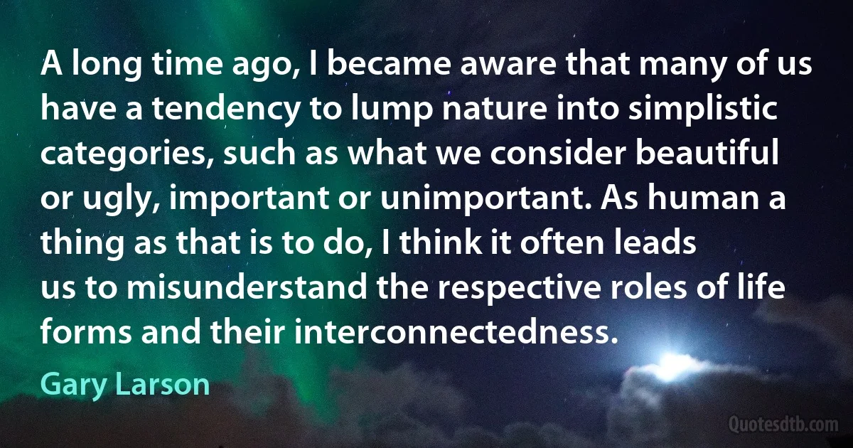 A long time ago, I became aware that many of us have a tendency to lump nature into simplistic categories, such as what we consider beautiful or ugly, important or unimportant. As human a thing as that is to do, I think it often leads us to misunderstand the respective roles of life forms and their interconnectedness. (Gary Larson)