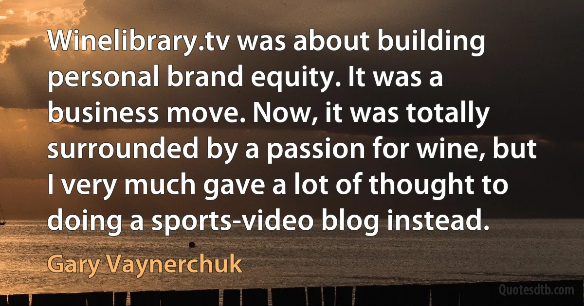 Winelibrary.tv was about building personal brand equity. It was a business move. Now, it was totally surrounded by a passion for wine, but I very much gave a lot of thought to doing a sports-video blog instead. (Gary Vaynerchuk)