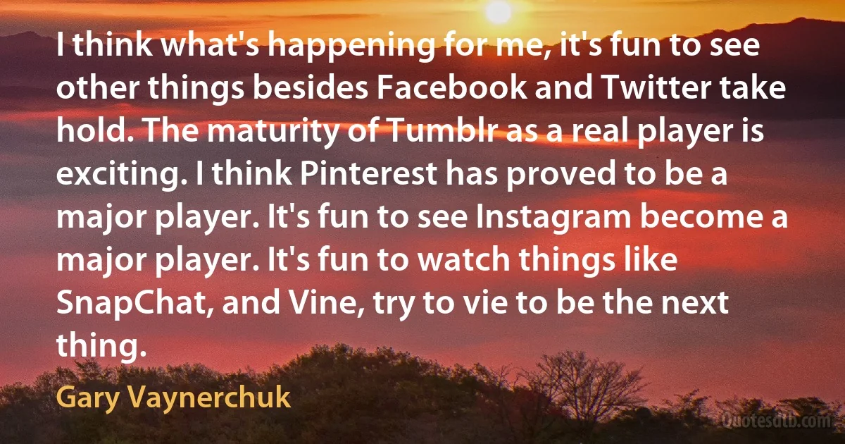 I think what's happening for me, it's fun to see other things besides Facebook and Twitter take hold. The maturity of Tumblr as a real player is exciting. I think Pinterest has proved to be a major player. It's fun to see Instagram become a major player. It's fun to watch things like SnapChat, and Vine, try to vie to be the next thing. (Gary Vaynerchuk)