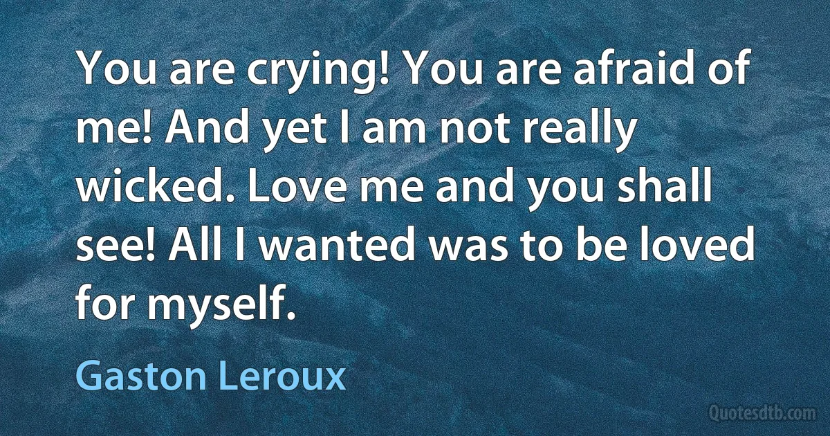 You are crying! You are afraid of me! And yet I am not really wicked. Love me and you shall see! All I wanted was to be loved for myself. (Gaston Leroux)