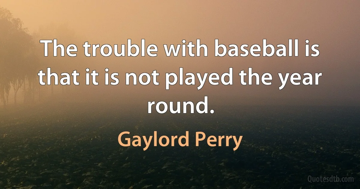 The trouble with baseball is that it is not played the year round. (Gaylord Perry)