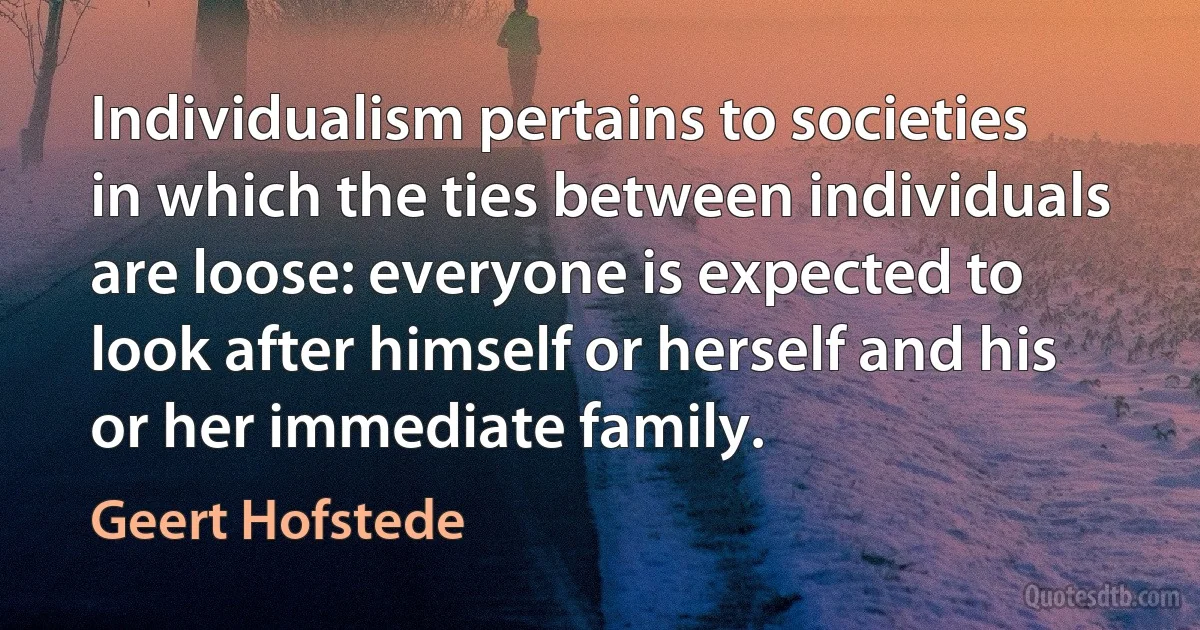 Individualism pertains to societies in which the ties between individuals are loose: everyone is expected to look after himself or herself and his or her immediate family. (Geert Hofstede)