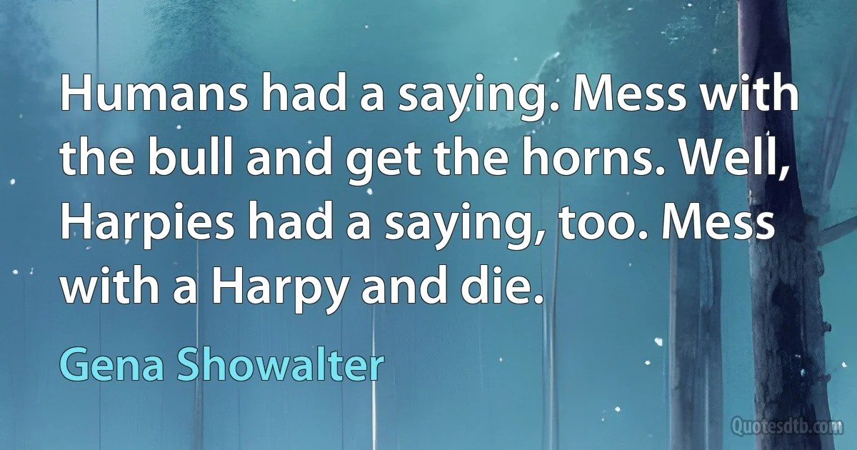 Humans had a saying. Mess with the bull and get the horns. Well, Harpies had a saying, too. Mess with a Harpy and die. (Gena Showalter)