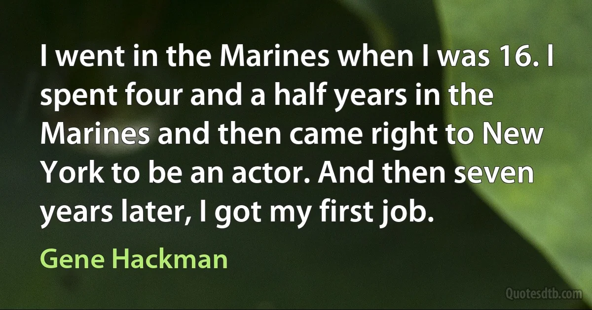 I went in the Marines when I was 16. I spent four and a half years in the Marines and then came right to New York to be an actor. And then seven years later, I got my first job. (Gene Hackman)