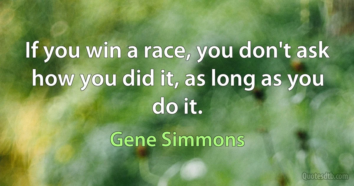 If you win a race, you don't ask how you did it, as long as you do it. (Gene Simmons)