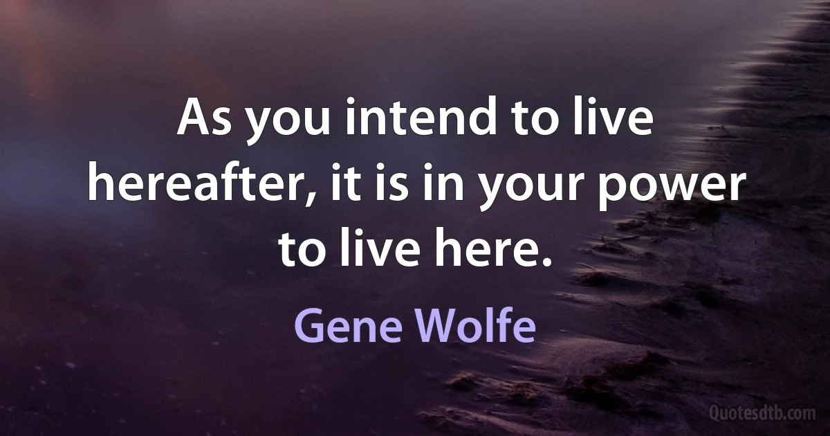 As you intend to live hereafter, it is in your power to live here. (Gene Wolfe)