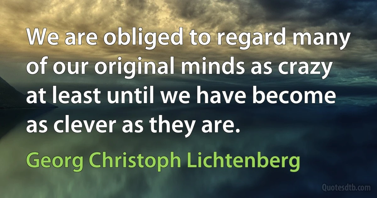 We are obliged to regard many of our original minds as crazy at least until we have become as clever as they are. (Georg Christoph Lichtenberg)